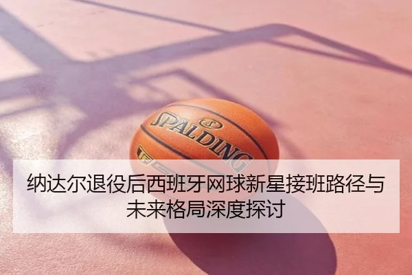 纳达尔退役后西班牙网球新星接班路径与未来格局深度探讨