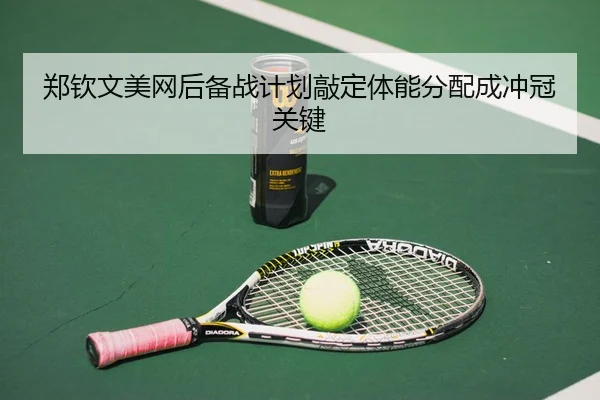 郑钦文美网后备战计划敲定体能分配成冲冠关键