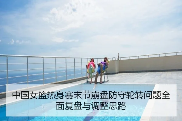 中国女篮热身赛末节崩盘防守轮转问题全面复盘与调整思路